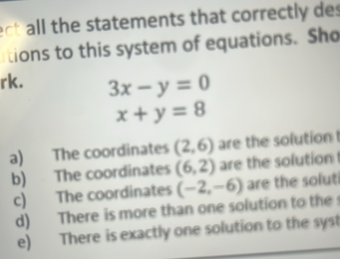 ect all the statements that correctly des
tions to this system of equations. Sho
rk.
3x-y=0
x+y=8
a) The coordinates (2,6) are the solution
b) The coordinates (6,2) are the solution
c) The coordinates (-2,-6) are the solut
d) There is more than one solution to the
e) There is exactly one solution to the syst