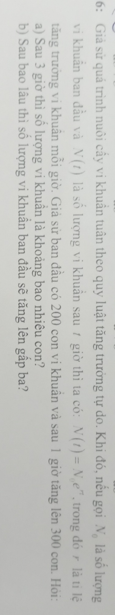 6: Giả sử quá trình nuôi cấy vi khuẩn tuân theo quy luật tăng trưởng tự do. Khi đó, nếu gọi N_0 là số lượng 
vi khuẩn ban đầu và N(t) là số lượng vi khuẩn sau 1 giờ thì ta có: N(t)=N_0e^n , trong đó là tỉ lệ 
tăng trưởng vi khuân mỗi giờ. Giả sử ban đầu có 200 con vi khuần và sau 1 giờ tăng lên 300 con. Hỏi: 
a) Sau 3 giờ thì số lượng vi khuân là khoảng bao nhiêu con? 
b) Sau bao lâu thì số lượng vi khuần ban đầu sẽ tăng lên gấp ba?
