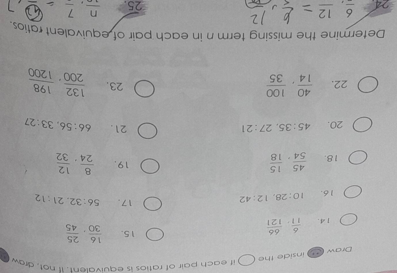 if each pair of ratios is equivalent. If not, draw 
Draw inside the 
14.  6/11 ,  66/121 
15.  16/30 ,  25/45 
16. 10:28, 12:42
17. 56:32, 21:12
18.  45/54 ,  15/18 
19.  8/24 ,  12/32 
20. 45:35, 27:21
21. 66:56, 33:27
22.  40/14 ,  100/35  23.  132/200 ,  198/1200 
Determine the missing term n in each pair of equivalent ratios. 
24 frac 6, frac 12 25. frac n, frac 7