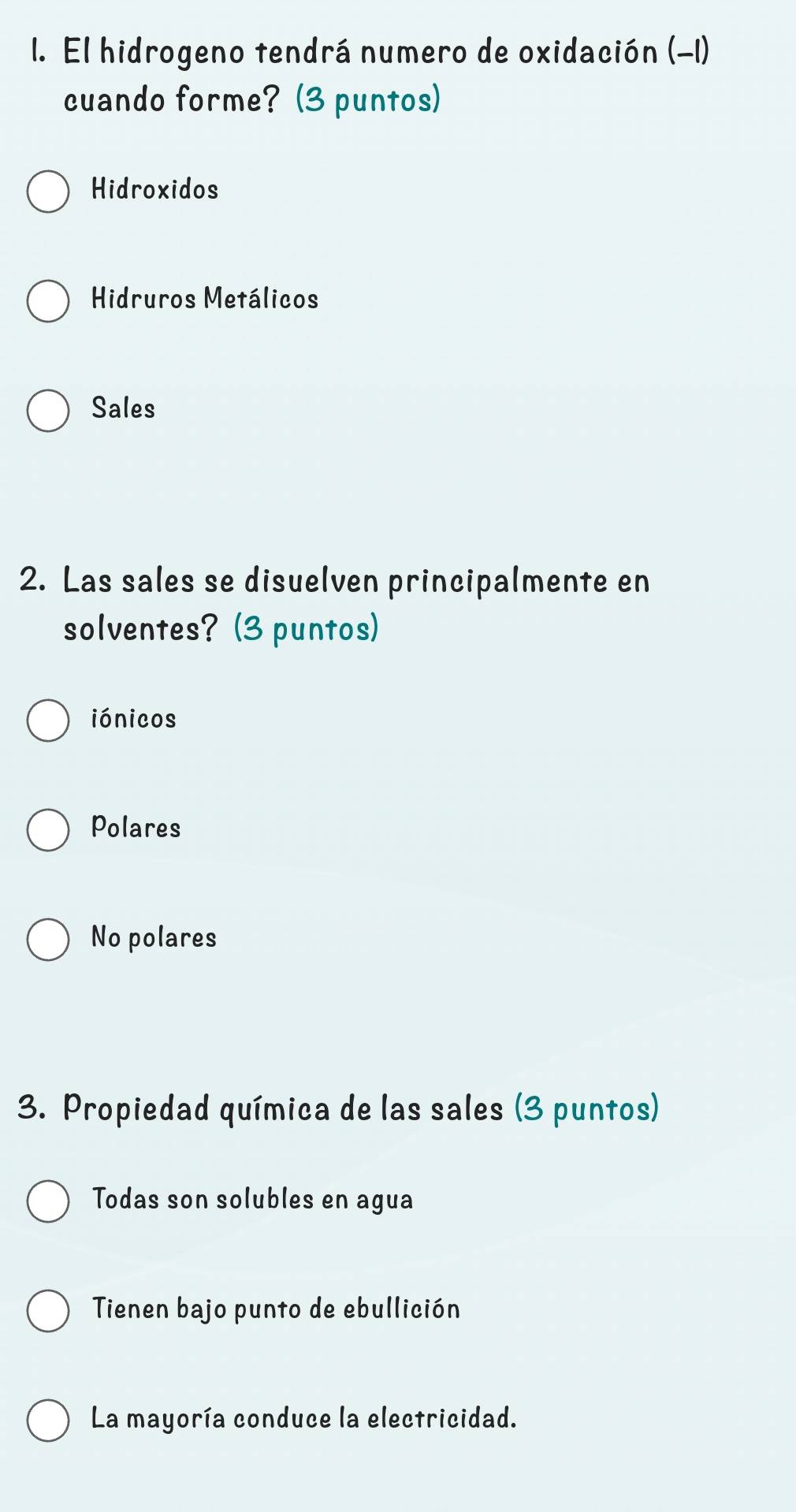 El hidrogeno tendrá numero de oxidación (-1)
cuando forme? (3 puntos)
Hidroxidos
Hidruros Metálicos
Sales
2. Las sales se disuelven principalmente en
solventes? (3 puntos)
iónicos
Polares
No polares
3. Propiedad química de las sales (3 puntos)
Todas son solubles en agua
Tienen bajo punto de ebullición
La mayoría conduce la electricidad.