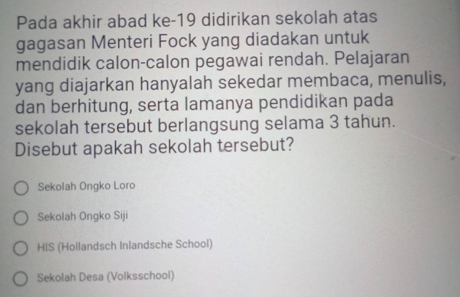 Pada akhir abad ke-19 didirikan sekolah atas
gagasan Menteri Fock yang diadakan untuk
mendidik calon-calon pegawai rendah. Pelajaran
yang diajarkan hanyalah sekedar membaca, menulis,
dan berhitung, serta lamanya pendidikan pada
sekolah tersebut berlangsung selama 3 tahun.
Disebut apakah sekolah tersebut?
Sekolah Ongko Loro
Sekolah Ongko Siji
HIS (Hollandsch Inlandsche School)
Sekolah Desa (Volksschool)