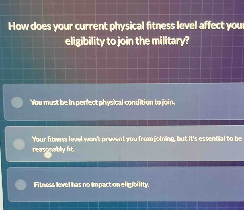 How does your current physical fitness level affect your
eligibility to join the military?
You must be in perfect physical condition to join.
Your fitness level won't prevent you from joining, but it's essential to be
reasonably fit.
Fitness level has no impact on eligibility.