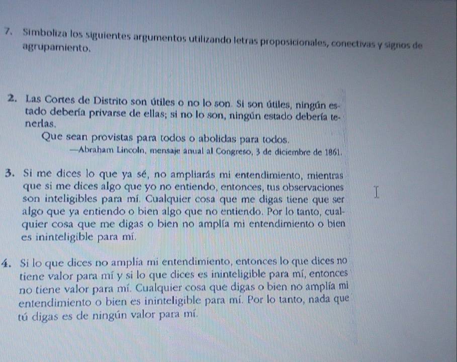 Simboliza los siguientes argumentos utilizando letras proposicionales, conectivas y signos de 
agrupamiento. 
2. Las Cortes de Distrito son útiles o no lo son. Si son útiles, ningún es- 
tado debería privarse de ellas; si no lo son, ningún estado debería te- 
nerlas. 
Que sean provistas para todos o abolidas para todos. 
—Abraham Lincoln, mensaje anual al Congreso, 3 de diciembre de 1861. 
3. Si me dices lo que ya sé, no ampliarás mi entendimiento, mientras 
que si me dices algo que yo no entiendo, entonces, tus observaciones 
son inteligibles para mí. Cualquier cosa que me digas tiene que ser 
algo que ya entiendo o bien algo que no entiendo. Por lo tanto, cual- 
quier cosa que me digas o bien no amplía mi entendimiento o bien 
es ininteligible para mí. 
4. Si lo que dices no amplía mi entendimiento, entonces lo que dices no 
tiene valor para mí y si lo que dices es ininteligible para mí, entonces 
no tiene valor para mí. Cualquier cosa que digas o bien no amplía mi 
entendimiento o bien es ininteligible para mí. Por lo tanto, nada que 
tú digas es de ningún valor para mí.