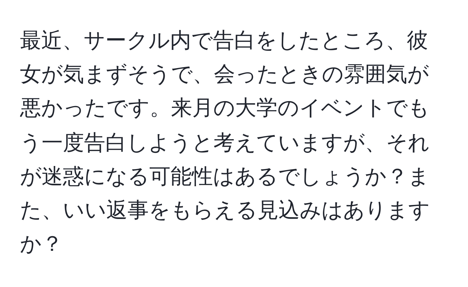 最近、サークル内で告白をしたところ、彼女が気まずそうで、会ったときの雰囲気が悪かったです。来月の大学のイベントでもう一度告白しようと考えていますが、それが迷惑になる可能性はあるでしょうか？また、いい返事をもらえる見込みはありますか？