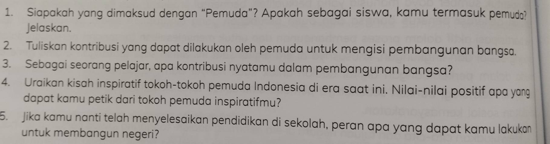 Siapakah yang dimaksud dengan “Pemuda”? Apakah sebagai siswa, kamu termasuk pemuda? 
Jelaskan. 
2. Tuliskan kontribusi yang dapat dilakukan oleh pemuda untuk mengisi pembangunan bangsa. 
3. Sebagai seorang pelajar, apa kontribusi nyatamu dalam pembangunan bangsa? 
4. Uraikan kisah inspiratif tokoh-tokoh pemuda Indonesia di era saat ini. Nilai-nilai positif apa yang 
dapat kamu petik dari tokoh pemuda inspiratifmu? 
5. Jika kamu nanti telah menyelesaikan pendidikan di sekolah, peran apa yang dapat kamu lakukan 
untuk membangun negeri?