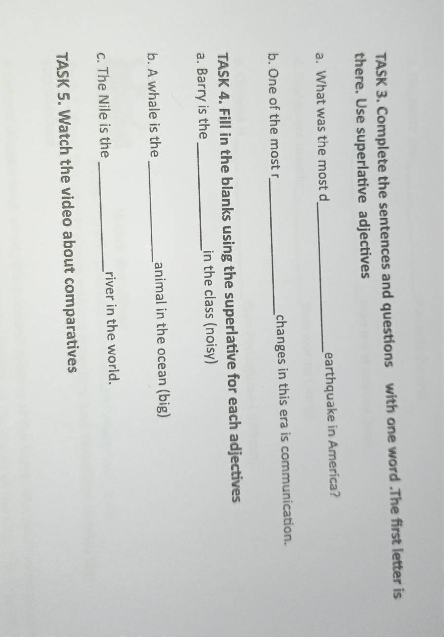 TASK 3. Complete the sentences and questions with one word .The first letter is 
there. Use superlative adjectives 
a. What was the most d_ earthquake in America? 
b. One of the most r_ changes in this era is communication. 
TASK 4. Fill in the blanks using the superlative for each adjectives 
a. Barry is the _in the class (noisy) 
b. A whale is the _animal in the ocean (big) 
c. The Nile is the _river in the world. 
TASK 5. Watch the video about comparatives