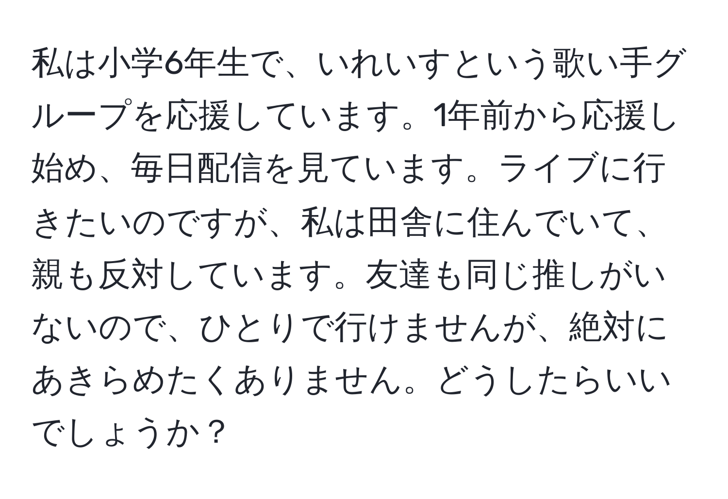 私は小学6年生で、いれいすという歌い手グループを応援しています。1年前から応援し始め、毎日配信を見ています。ライブに行きたいのですが、私は田舎に住んでいて、親も反対しています。友達も同じ推しがいないので、ひとりで行けませんが、絶対にあきらめたくありません。どうしたらいいでしょうか？