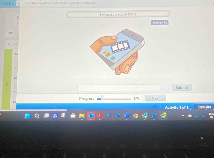 Tasks Read the English word or phrase. Type in the Spanish. 
I watch videos or films 
Enlarge Q 
6 of 17 
M 
1 
M 
2 
Submit 
Progress 1/9 Next 
M 
Activity 1 of 1 Results 
ENG 
UK