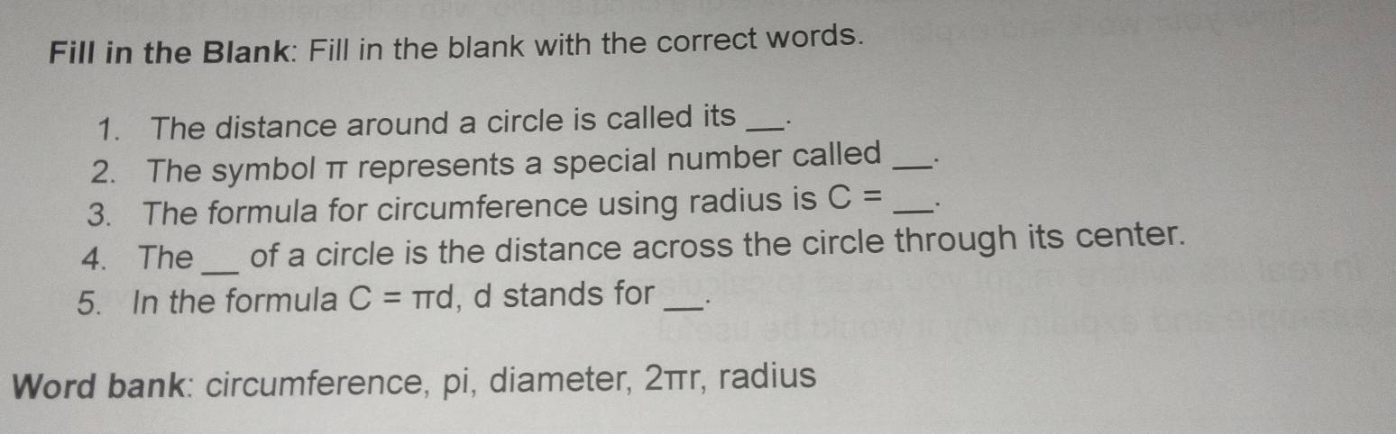 Fill in the Blank: Fill in the blank with the correct words. 
1. The distance around a circle is called its _. 
2. The symbol π represents a special number called_ 
3. The formula for circumference using radius is C= _. . 
4. The _of a circle is the distance across the circle through its center. 
5. In the formula C=π d , d stands for_ . 
Word bank: circumference, pi, diameter, 2πr, radius