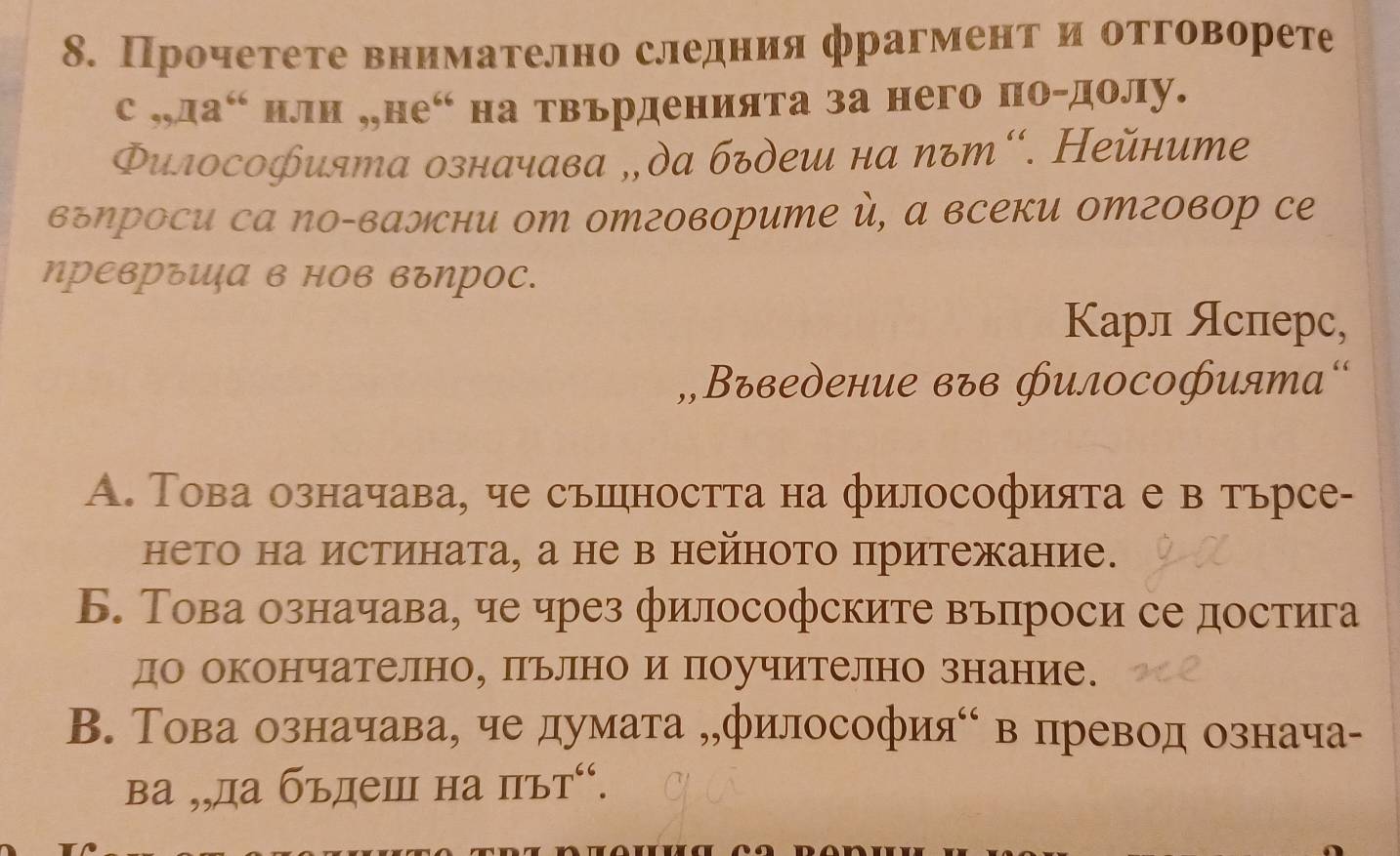 Прочетете внимателно следния фрагментηи отговорете
C,,,,Ia^(66) нли „,не“ на твърденията за него по-долу.
Φилосоⓗията означава „ да бъдеш на πът“. Нейните
вгηроси са Νо-вални от отговорите , а всеки отговор се
ηрΕвръUа в нов въηрос.
Карл Ясперс,
„,Въведение във филоCоHията“
А. Това означава, че съшността на философията е в тьрсе-
нето на истината, а не в нейното притежание.
Б. Това означава, че чрез философските въпроси се достига
до окончателно, пьлно и поучително знание.
В. Това означава, че думата „философияό в превод означа-
ва ,,да бъдеш на IIbT^(66).