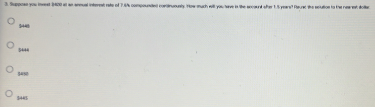 Suppose you invest $400 at an annual interest rate of 7.6% compounded continuously. How much will you have in the account after 1.5 years? Round the solution to the nearest dollar.
9448
3444
$450
$445