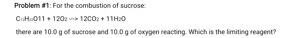 Problem #1: For the combustion of sucrose:
C_12H_22O11+12O_2to 12CO_2+11H_2O
there are 10.0 g of sucrose and 10.0 g of oxygen reacting. Which is the limiting reagent?