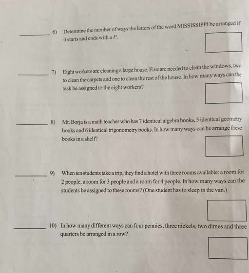 Determine the number of ways the letters of the word MISSISSIPPI be arranged if 
it starts and ends with a P. 
_7) Eight workers are cleaning a large house. Five are needed to clean the windows, two 
to clean the carpets and one to clean the rest of the house. In how many ways can the 
task be assigned to the eight workers? 
_8) Mr. Borja is a math teacher who has 7 identical algebra books, 5 identical geometry 
books and 6 identical trigonometry books. In how many ways can he arrange these 
books in a shelf? 
_9) When ten students take a trip, they find a hotel with three rooms available: a room for
2 people, a room for 3 people and a room for 4 people. In how many ways can the 
students be assigned to these rooms? (One student has to sleep in the van.) 
_10) In how many different ways can four pennies, three nickels, two dimes and three 
quarters be arranged in a row?