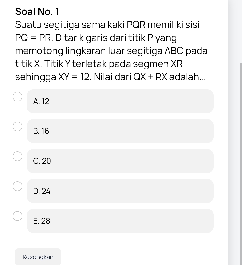 Soal No. 1
Suatu segitiga sama kaki PQR memiliki sisi
PQ=PR. Ditarik garis dari titik P yang
memotong lingkaran luar segitiga ABC pada
titik X. Titik Y terletak pada segmen XR
sehingga XY=12. Nilai dari QX+RX adalah...
A. 12
B. 16
C. 20
D. 24
E. 28
Kosongkan