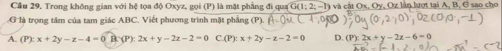 Trong không gian với hệ tọa độ Oxyz, gọi (P) là mặt phẳng đi qua G(1;2;-1) và cắt Ox, Oy, Oz lần lượt tại A, B, C sao cho
G là trọng tâm của tam giác ABC. Viết phương trình mặt phẳng (P).
A. (P): x+2y-z-4=0B : (P):2x+y-2z-2=0 C.(P): x+2y-z-2=0 D. (P): 2x+y-2z-6=0