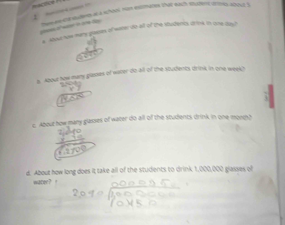 there are chs students at a school Han estimates that each student drinks about S 
passes of water in one day. 
a. About how many glasses of water do all of the students drink in one day? 
b. About how many glasses of water do all of the students drink in one week? 
c. About how many glasses of water do all of the students drink in one month? 
d. About how long does it take all of the students to drink 1,000,000 glasses of 
water?