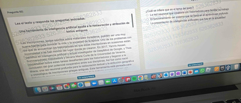 Pregunta 82) 
¿Cuál se infiere que es el tema del texto? 
Lea el texto y responda las preguntas asociadas. La red neuronal que colabora con historiadores para facil r su trabajo 
Una herramienta de inteligencia artificial ayuda a la restauración y atribución de El funcionamiento del sistema que se basa en el aprendizaje profundo 
textos antiguos La presentación de inteligencias artificiales que hay en la actualidad 
iscripciones, textos escritos sobre materiales duraderos, pueden ser una muy 
buena fuente para conocer la vida y la sociedad de la época. Uno de los problemas con 
los que se encuentran los historiadores es que estas inscripciones en ocasiones están 
incompietas o se han movido del lugar donde se crearon. En 2017, Yannis Assael 
cientifico en inteligencia artificial y actual investigador de DeepMind de Google, y Thea 
Sommerschield, historiadora y becaría Marie Curie de la Universidad de Venecia. 
conversaban sobre estas tareas desafiantes para los historiadores y llegaron a la 
conclusión del gran potencial cooperativo entre sus disciplinas. Así fue como nació 
Ithaca, una red neuronal profunda para la restauración textual y la atribución geográfica 
y cronológica de inscripciones griegas antiguas. Esta herramienta está pensada para 
Ver ventana flotan