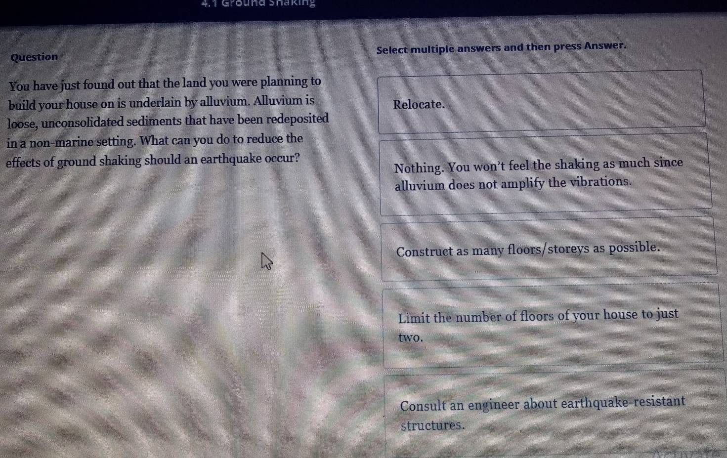 4,1 Grund Shaking
Question Select multiple answers and then press Answer.
You have just found out that the land you were planning to
build your house on is underlain by alluvium. Alluvium is Relocate.
loose, unconsolidated sediments that have been redeposited
in a non-marine setting. What can you do to reduce the
effects of ground shaking should an earthquake occur?
Nothing. You won’t feel the shaking as much since
alluvium does not amplify the vibrations.
Construct as many floors/storeys as possible.
Limit the number of floors of your house to just
two.
Consult an engineer about earthquake-resistant
structures.