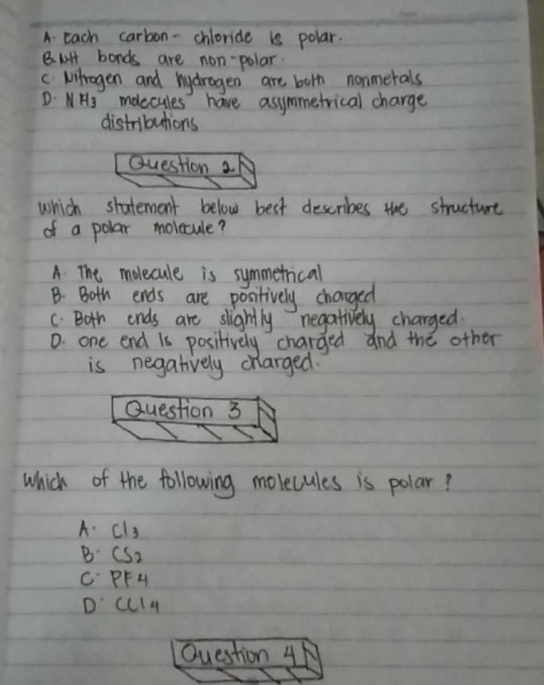 A. Each carbon-chloride is polar.
8. H bonds are non-polar.
c Mitrogen and hydragen are borh nonmerals
D: NHS moecules have asymmetrical charge
distributions
Question 2
which shatement below best describes the structure
of a polar molecule?
A The molecule is symmetrical
B. Both ends are positively charged
C. Both ends are slightly negatively charged.
D. one end is positively charged and the other
is negatively charged.
Question 3
which of the following molecules is polar?
A. cls
B CS_2
C PFH
D' ccl4
Question 4