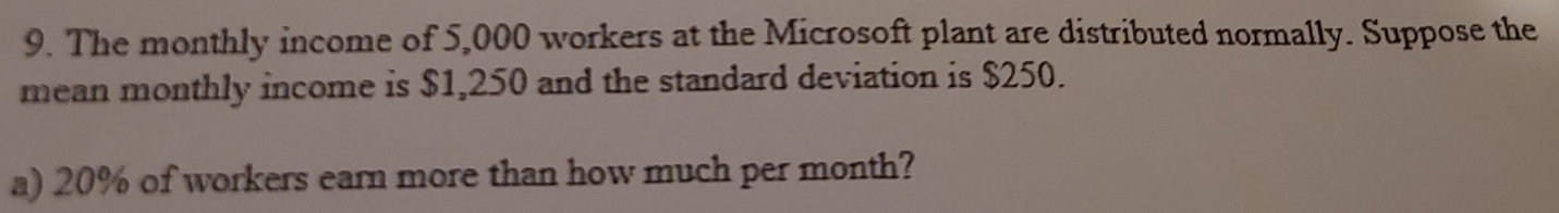 The monthly income of 5,000 workers at the Microsoft plant are distributed normally. Suppose the 
mean monthly income is $1,250 and the standard deviation is $250. 
a) 20% of workers earn more than how much per month?