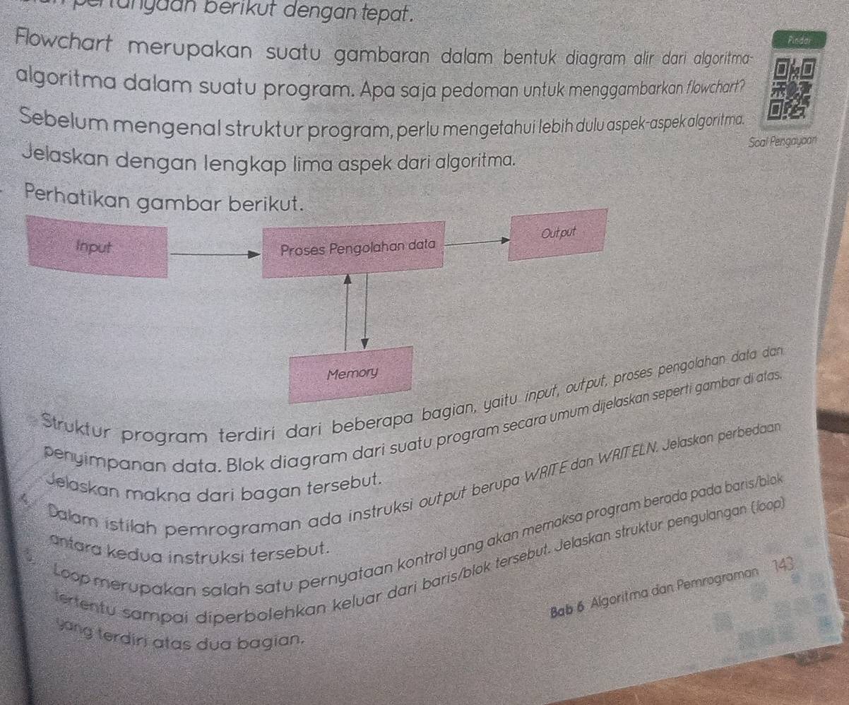 ehunyaán berikut dengan tepat . 
Pindar 
Flowchart merupakan suatu gambaran dalam bentuk diagram alir dari algoritma 
algoritma dalam suatu program. Apa saja pedoman untuk menggambarkan flowchart? 
Sebelum mengenal struktur program, perlu mengetahui lebih dulu aspek-aspek algoritma. 
Scal Pengayoan 
Jelaskan dengan lengkap lima aspek dari algoritma. 
Perhatikan gambar berikut. 
Out,put 
Input Proses Pengolahan data 
Memory 
Struktur program terdiri dari beberapa bagian, yaitu input, output, proses pengolahan data dan 
penyimpanan data. Blok diagram dari suatu program secara umum dijelaskan seperti gambar di atas 
Dalam istilah pemrograman ada instruksi output berupa WRITE dan WRITELN. Jelaskan perbedaan 
Jelaskan makna dari bagan tersebut. 
Loop merupakan salah satu pernyataan kontrol yang akan memaksa program berada pada baris/blok 
atara kedua instruksi tersebut. 
tertentu sampai diperbolehkan keluar dari baris/blok tersebut. Jelaskan struktur pengulangan (loop 
Bab 6 Algoritma dan Pemrograman 143
yong terdiri atas dua bagian.