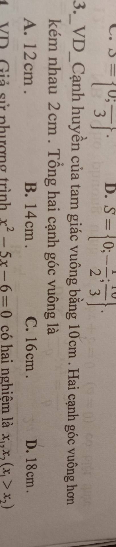 C. S= 0;frac 3 ^.
D. S= 0;- 1/2 ; 10/3 . 
3._VD_Cạnh huyền của tam giác vuông bằng 10cm. Hai cạnh góc vuông hơn
kém nhau 2cm. Tổng hai cạnh góc vuông là
A. 12 cm. B. 14cm. C. 16 cm. D. 18cm.
4 VD. Giả sử phượng trình x^2-5x-6=0 có hai nghiệm là x_1, x_2(x_1>x_2)