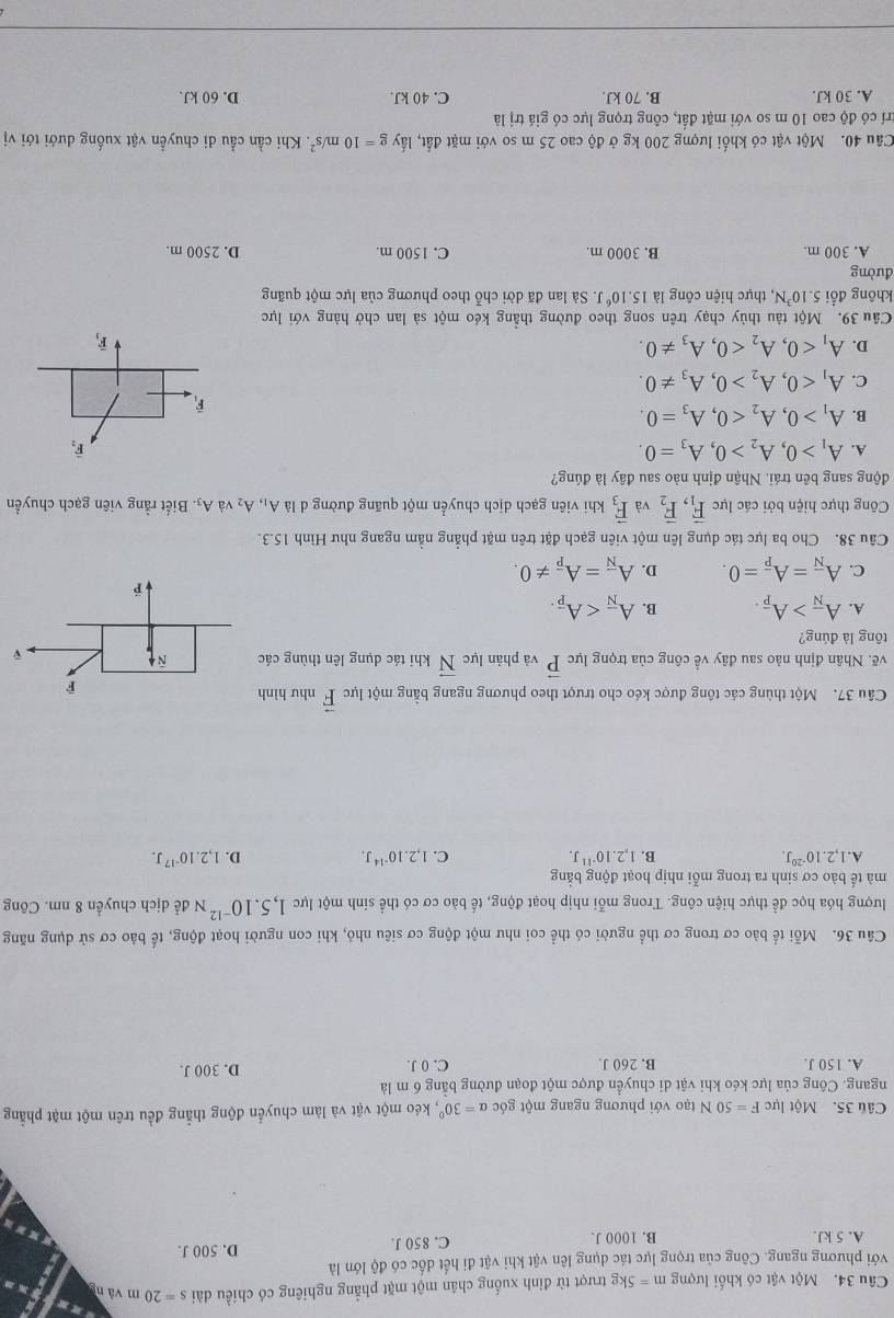 Một vật có khối lượng m=5kg trượt từ đỉnh xuống chân một mặt phẳng nghiêng có chiều dài s=20 m vàng
với phương ngang. Công của trọng lực tác dụng lên vật khi vật đi hết dốc có độ lớn là
A. 5 kJ. B. 1000 J. C. 850 J. D. 500 J.
Câu 35. Một lực F=50N tạo với phương ngang một góc alpha =30° , kéo một vật và làm chuyển động thẳng đều trên một mặt phẳng
ngang. Công của lực kéo khi vật di chuyển được một đoạn đường bằng 6 m là D. 300 J.
A. 150 J. B. 260 J. C. 0 J.
Câu 36. Mỗi tế bào cơ trong cơ thể người có thể coi như một động cơ siêu nhỏ, khi con người hoạt động, tế bảo cơ sử dụng năng
lượng hóa học để thực hiện công. Trong mỗi nhịp hoạt động, tế bào cơ có thể sinh một lực 1,5.10^(-12)N để dịch chuyển 8 nm. Công
mà tế bào cơ sinh ra trong mỗi nhịp hoạt động bằng
A. 1,2.10^(-20)J. B. 1,2.10^(-11)J. C. 1,2.10^(-14)J. D. 1,2.10^(-17)J.
Câu 37. Một thùng các tông được kéo cho trượt theo phương ngang bằng một lực vector F như hình
vẽ. Nhân định nào sau đây về công của trọng lực vector P và phản lực vector N khi tác dụng lên thùng các
tông là đúng?
A. A_overline N>A_overline p. B. A_overline N
C. A_overline N=A_overline p=0. D. A_overline N=A_overline p!= 0.
Câu 38. Cho ba lực tác dụng lên một viên gạch đặt trên mặt phẳng nằm ngang như Hình 15.3.
Công thực hiện bởi các lực vector F_1,vector F_2 và vector F_3 khi viên gạch dịch chuyển một quãng đường d là A_1,A_2 và A:. Biết rằng viên gạch chuyền
động sang bên trái. Nhận định nào sau đây là đúng?
A. A_1>0,A_2>0,A_3=0. vector F_2
B. A_1>0,A_2<0,A_3=0.
F
C. A_1<0,A_2>0,A_3!= 0.
D. A_1<0,A_2<0,A_3!= 0.
overline F_3
Câu 39. Một tàu thủy chạy trên song theo đường thẳng kéo một sà lan chở hàng với lực
không đổi 5.10^3N , thực hiện công là 15.10^6 J. Sà lan đã dời chỗ theo phương của lực một quãng
đường
A. 300 m. B. 3000 m. C. 1500 m. D. 2500 m.
Câu 40. Một vật có khối lượng 200 kg ở độ cao 25 m so với mặt đất, lấy g=10m/s^2. Khi cần cầu di chuyển vật xuống dưới tới vị
trí có độ cao 10 m so với mặt đất, công trọng lực có giá trị là
A. 30 kJ. B. 70 kJ C. 40 kJ. D. 60 kJ.