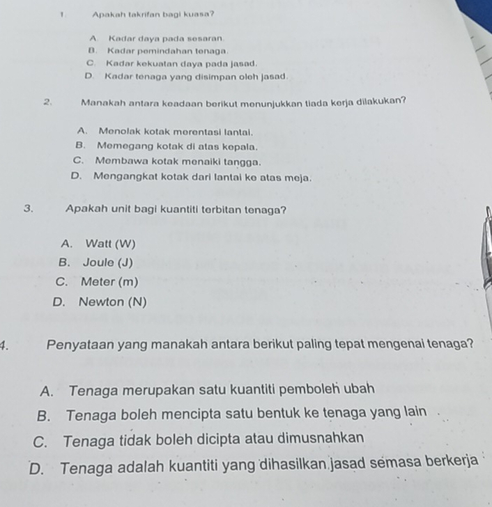 Apakah takrifan bagi kuasa?
A Kadar daya pada sesaran
B. Kadar pemindahan tenaga.
C. Kadar kekuatan daya pada jasad.
D. Kadar tenaga yang disimpan oleh jasad.
2. Manakah antara keadaan berikut menunjukkan tiada kerja dilakukan?
A. Menolak kotak merentasi lantai.
B. Memegang kotak di atas kepala.
C. Membawa kotak menaiki tangga.
D. Mengangkat kotak dari lantai ke atas meja.
3. Apakah unit bagi kuantiti terbitan tenaga?
A. Watt (W)
B. Joule (J)
C. Meter (m)
D. Newton (N)
4. Penyataan yang manakah antara berikut paling tepat mengenai tenaga?
A. Tenaga merupakan satu kuantiti pemboleh ubah
B. Tenaga boleh mencipta satu bentuk ke tenaga yang lain
C. Tenaga tidak boleh dicipta atau dimusnahkan
D. Tenaga adalah kuantiti yang dihasilkan jasad semasa berkerja