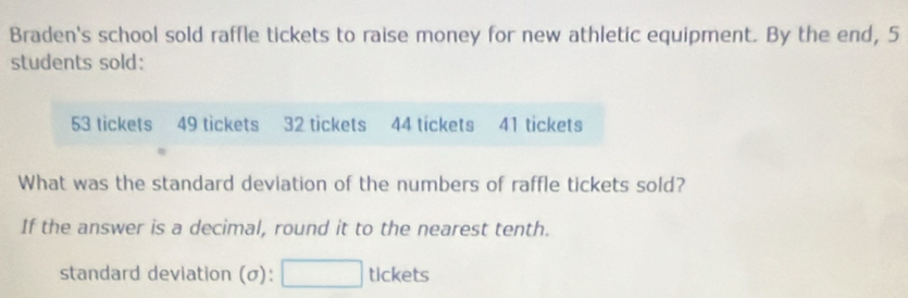 Braden's school sold raffle tickets to raise money for new athletic equipment. By the end, 5
students sold:
53 tickets 49 tickets 32 tickets 44 tickets 41 tickets 
What was the standard deviation of the numbers of raffle tickets sold? 
If the answer is a decimal, round it to the nearest tenth. 
standard deviation (σ): □ tl ck ets