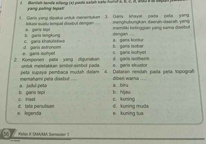 Berilah tanda silang (x) pada salah satu huruf a, b, c, d, atau é di depan jawa
yang paling tepat!
1. Garis yang dipakai untuk menentukan 3. Garis khayal pada peta yang
lokasi suatu tempat disebut dengan .... menghubungkan daerah-daerah yang
a. garis tepi memiliki ketinggian yang sama disebut
b. garis lengkung .dengan ....
c. garis khatulistiwa a. garis kontur
d. garis astronomi b. garis isobar
e. garis isohyet c. garis isohyet
2. Komponen peta yang digunakan d. garis isotherm
untuk meletakkan simbol-simbol pada e. garis ekuator
peta supaya pembaca mudah dalam 4. Dataran rendah pada peta topografi
memahami peta disebut .... diberi warna ....
a. judul peta a. biru
b. garis tepi b. hijau
c. inset c. kuning
d. tata penulisan d. kuning muda
e. legenda e.kuning tua
56 Kelas X SMA/MA Semester 1
Kür Mardeka