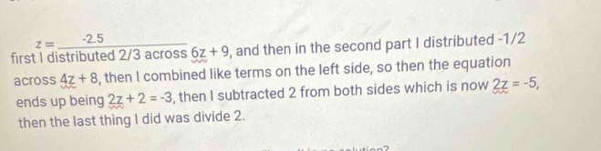 z=_  2.5
first 1 distributed 2/3 across 6z+9 , and then in the second part I distributed -1/2
across 4z+8 , then I combined like terms on the left side, so then the equation 
ends up being 2z+2=-3 , then I subtracted 2 from both sides which is now 2z=-5, 
then the last thing I did was divide 2.