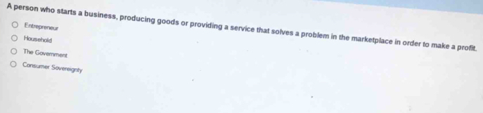 Entrepreneur
A person who starts a business, producing goods or providing a service that solves a problem in the marketplace in order to make a profit.
Household
The Government
Consumer Sovereignty