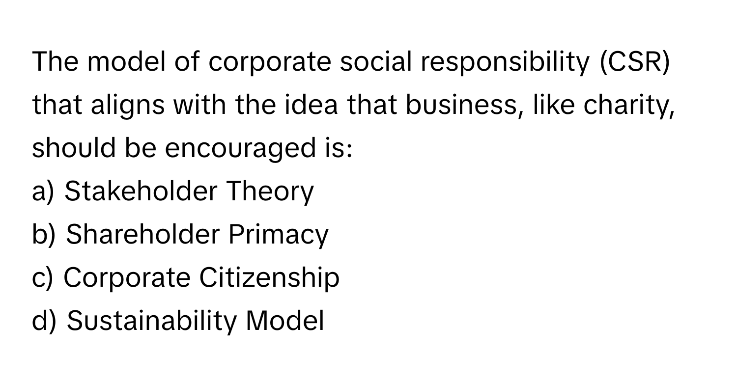 The model of corporate social responsibility (CSR) that aligns with the idea that business, like charity, should be encouraged is:

a) Stakeholder Theory
b) Shareholder Primacy
c) Corporate Citizenship
d) Sustainability Model