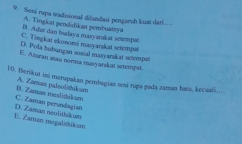 Seni rupa tradisional dilandasi pengaruh kuat dari…
A. Tingkat pendidikan pembuatnya
B. Adat dan budaya masyarakat setempat
C. Tingkat ekonomi masyarakat setempat
D. Pola hubungan sosial masyarakat setempat
E. Aturan atau norma masyarakat setempat.
10. Berikut ini merupakan pembagian seni rupa pada zaman batu, kecuali….
A. Zaman paleolithikum
B. Zaman meslithikum
C. Zaman perundagian
D. Zaman neolithikum
E. Zaman megalithikum