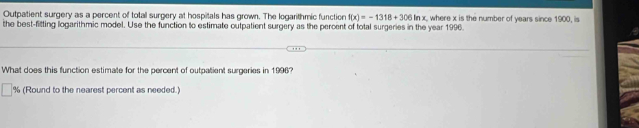 Outpatient surgery as a percent of total surgery at hospitals has grown. The logarithmic function f(x)=-1318+306ln x , where x is the number of years since 1900, is 
the best-fitting logarithmic model. Use the function to estimate outpatient surgery as the percent of total surgeries in the year 1996. 
What does this function estimate for the percent of outpatient surgeries in 1996?
% (Round to the nearest percent as needed.)