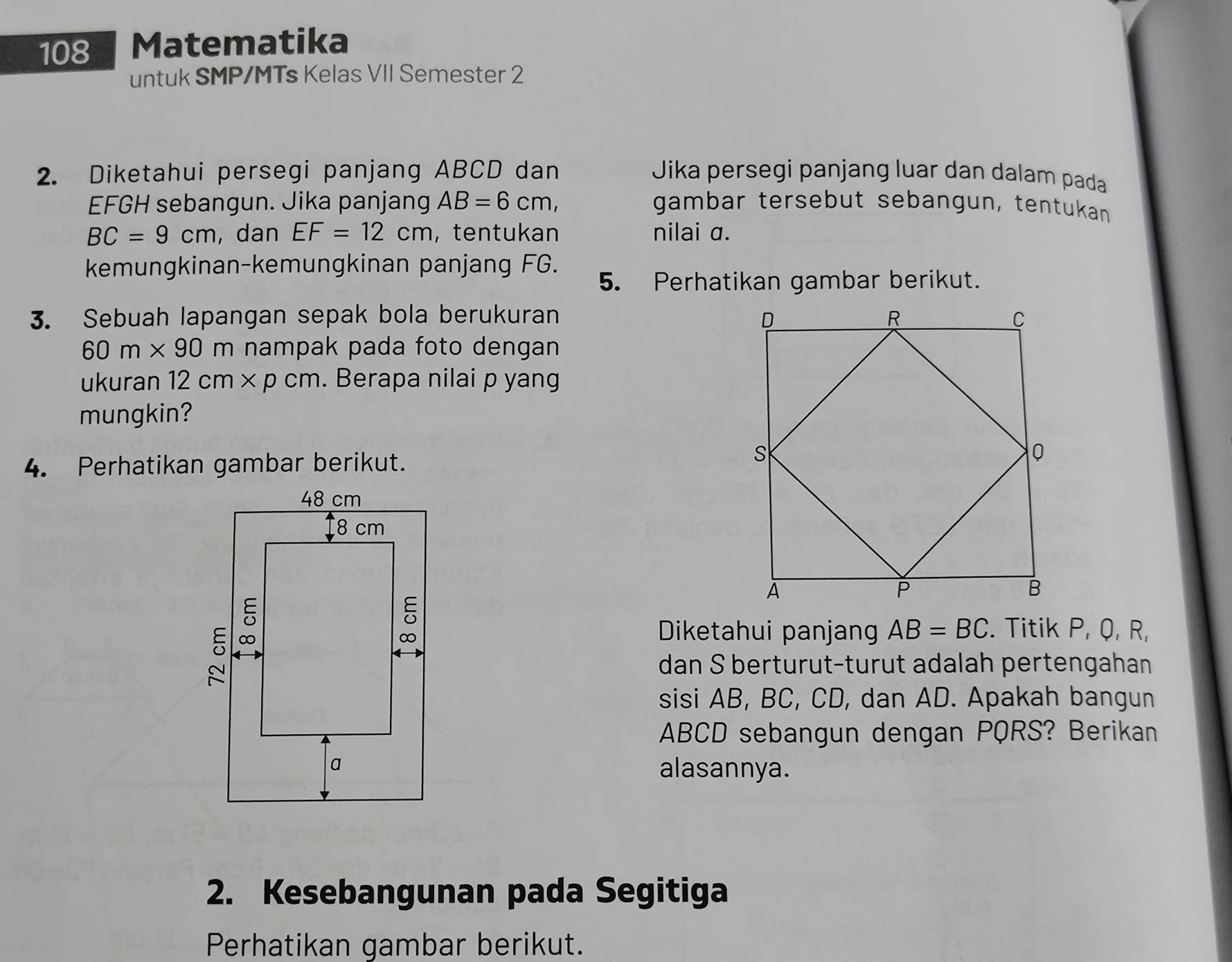 108 Matematika 
untuk SMP/MTs Kelas VII Semester 2 
2. Diketahui persegi panjang ABCD dan Jika persegi panjang luar dan dalam pada
EFGH sebangun. Jika panjang AB=6cm, gambar tersebut sebangun, tentukan
BC=9cm , dan EF=12cm ， tentukan nilai a. 
kemungkinan-kemungkinan panjang FG. 
5. Perhatikan gambar berikut. 
3. Sebuah lapangan sepak bola berukuran
60m* 90m nampak pada foto dengan 
ukuran 12cm* pcm. Berapa nilai p yang 
mungkin? 
4. Perhatikan gambar berikut. 
. Titik P, Q, R, 
Diketahui panjang AB=BC
dan S berturut-turut adalah pertengahan 
sisi AB, BC, CD, dan AD. Apakah bangun
ABCD sebangun dengan PQRS? Berikan 
alasannya. 
2. Kesebangunan pada Segitiga 
Perhatikan gambar berikut.