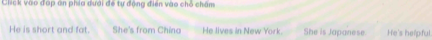 Click vào đáp án phía dưới đề tự động điển vào chỗ châm
He is short and fat. She's from China He lives in New York. She is Japanese. He's helpful