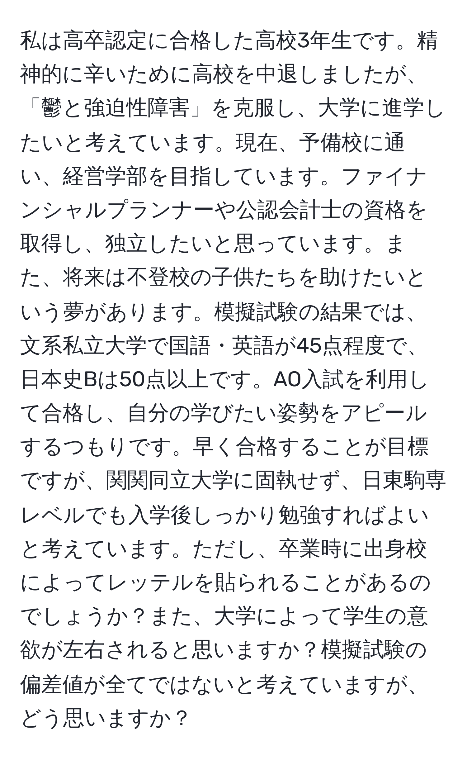 私は高卒認定に合格した高校3年生です。精神的に辛いために高校を中退しましたが、「鬱と強迫性障害」を克服し、大学に進学したいと考えています。現在、予備校に通い、経営学部を目指しています。ファイナンシャルプランナーや公認会計士の資格を取得し、独立したいと思っています。また、将来は不登校の子供たちを助けたいという夢があります。模擬試験の結果では、文系私立大学で国語・英語が45点程度で、日本史Bは50点以上です。AO入試を利用して合格し、自分の学びたい姿勢をアピールするつもりです。早く合格することが目標ですが、関関同立大学に固執せず、日東駒専レベルでも入学後しっかり勉強すればよいと考えています。ただし、卒業時に出身校によってレッテルを貼られることがあるのでしょうか？また、大学によって学生の意欲が左右されると思いますか？模擬試験の偏差値が全てではないと考えていますが、どう思いますか？