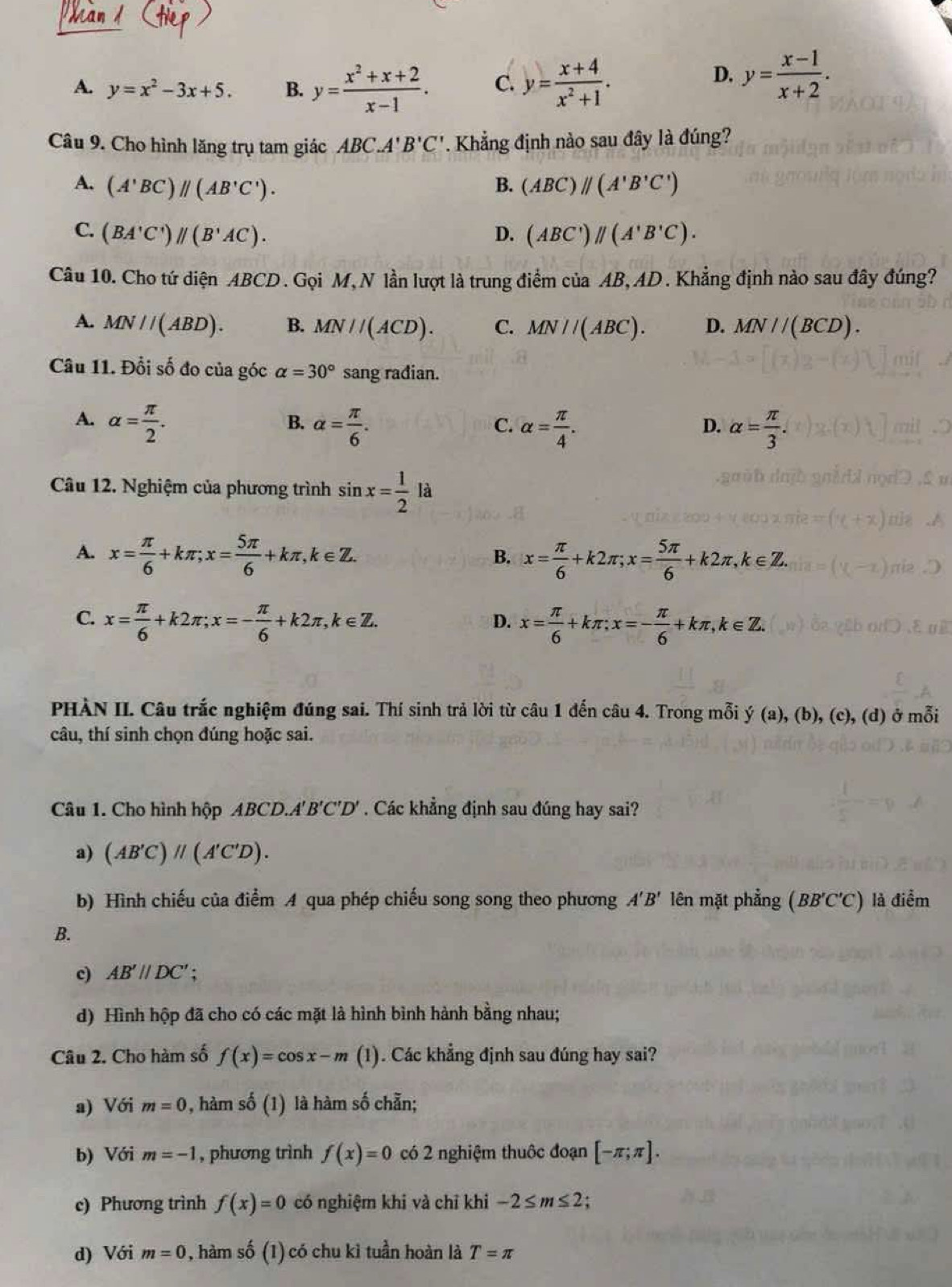 A. y=x^2-3x+5. B. y= (x^2+x+2)/x-1 . C. y= (x+4)/x^2+1 .
D. y= (x-1)/x+2 .
Câu 9. Cho hình lăng trụ tam giác ABC.A'B'C'. Khẳng định nào sau đây là đúng?
A. (A'BC)parallel (AB'C'). B. (ABC)parallel (A'B'C')
C. (BA'C')parallel (B'AC). D. (ABC')parallel (A'B'C).
Câu 10. Cho tứ diện ABCD . Gọi M, N lần lượt là trung điểm của AB, AD . Khẳng định nào sau đây đúng?
A. MN//(ABD). B. MN//(ACD). C. MN//(ABC). D. MN//(BCD).
Câu 11. Đổi số đo của góc alpha =30° sang radian.
A. alpha = π /2 . alpha = π /6 . alpha = π /4 . alpha = π /3 .
B.
C.
D.
Câu 12. Nghiệm của phương trình sin x= 1/2  là
A. x= π /6 +kπ ;x= 5π /6 +kπ ,k∈ Z. x= π /6 +k2π ;x= 5π /6 +k2π ,k∈ Z.
B.
C. x= π /6 +k2π ;x=- π /6 +k2π ,k∈ Z. x= π /6 +kπ ;x=- π /6 +kπ ,k∈ Z.
D.
PHÀN II. Câu trắc nghiệm đúng sai. Thí sinh trả lời từ câu 1 đến câu 4. Trong mỗi y(a),(b),(c),(d) ở mỗi
câu, thí sinh chọn đúng hoặc sai.
Câu 1. Cho hình hộp ABCD.A'' B'C'D'. Các khẳng định sau đúng hay sai?
a) (AB'C)parallel (A'C'D).
b) Hình chiếu của điểm A qua phép chiếu song song theo phương A'B' lên mặt phẳng (BB'C'C) là điểm
B.
c) AB'parallel DC' :
d) Hình hộp đã cho có các mặt là hình bình hành bằng nhau;
Câu 2. Cho hàm số f(x)=cos x-m (1). Các khẳng định sau đúng hay sai?
a) Với m=0 0, hàm số (1) là hàm số chẵn;
b) Với m=-1 , phương trình f(x)=0 có 2 nghiệm thuộc đoạn [-π ;π ].
c) Phương trình f(x)=0 có nghiệm khi và chỉ khi -2≤ m≤ 2 C
d) Với m=0 0, hàm số (1) có chu kỉ tuần hoàn là T=π