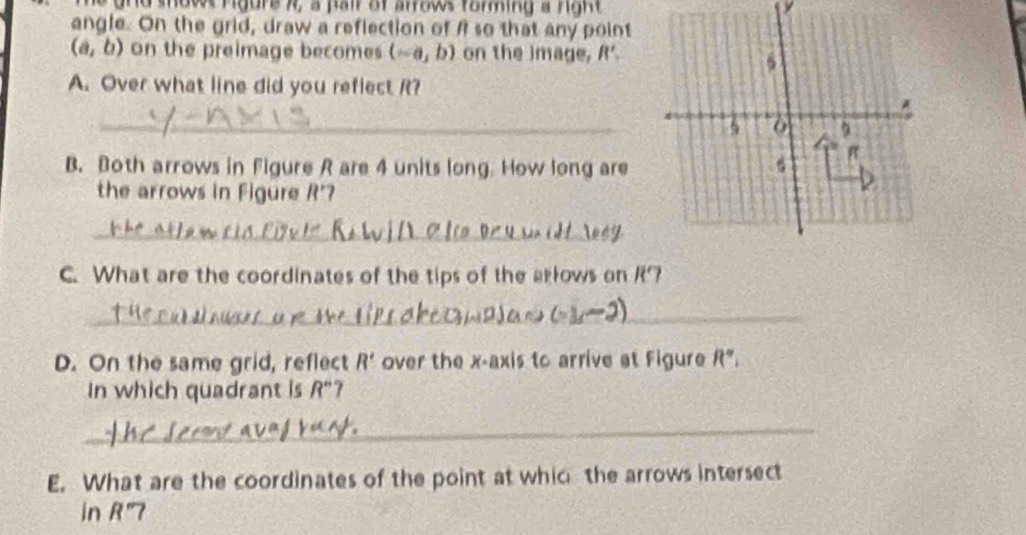 11, a pair of arrows forming a right 
angle. On the grid, draw a reflection of A so that any point
(a,b) on the preimage becomes (-a,b) on the image, R'_2
6 
A. Over what line did you reflect R? 
* 
_ 5 0 5
π
B. Both arrows in Figure R are 4 units long. How long are 
the arrows in Figure R'
_ 
a 
C. What are the coordinates of the tips of the arlows on 12'
_ 
D. On the same grid, reflect R' over the x-axis to arrive at Figure R°
In which quadrant is R'' 7 
_ 
E. What are the coordinates of the point at whic the arrows intersect 
in K 7