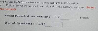 A generator produces an alternating current according to the equation
I=38sin 136π t where t is time in seconds and I is the current in amperes. Round 
four decimals. 
What is the smallest time t such that I=19 ? seconds
What will I equal when t=0.19 ?