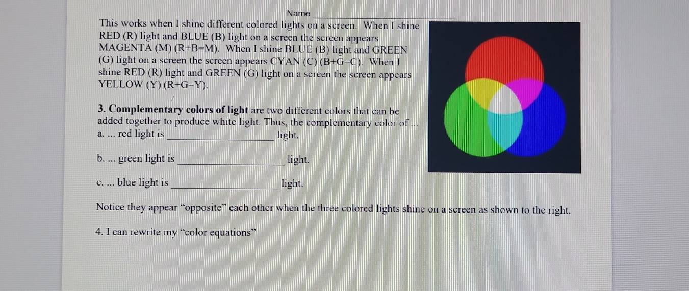 Name_ 
This works when I shine different colored lights on a screen. When I shine 
RED (R) light and BLUE (B) light on a screen the screen appears 
MAGENTA ( M)(R+B=M). When I shine BLUE (B) light and GREEN 
(G) light on a screen the screen appears CY AN(C) (B+G=C). When I 
shine RED (R) light and GREEN (G) light on a screen the screen appears 
YELLOW (Y) (R+G=Y). 
3. Complementary colors of light are two different colors that can be 
added together to produce white light. Thus, the complementary color of ... 
a. ... red light is_ light. 
b. ... green light is_ light. 
c. ... blue light is _light. 
Notice they appear “opposite” each other when the three colored lights shine on a screen as shown to the right. 
4. I can rewrite my “color equations”