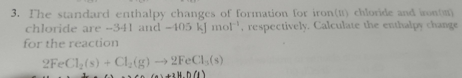 The standard enthalpy changes of formation for iron(1) chloride and iron() 
chloride are -341 and -405kJmol^(-1) , respectively. Calculate the enthalpy change 
for the reaction
2FeCl_2(s)+Cl_2(g)to 2FeCl_3(s)
(a)+2H.D(1)