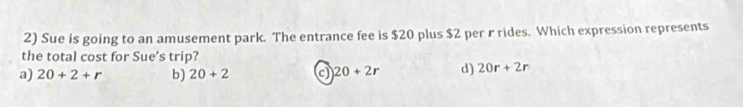 Sue is going to an amusement park. The entrance fee is $20 plus $2 per r rides. Which expression represents
the total cost for Sue's trip?
a) 20+2+r b) 20+2 c) 20+2r
d) 20r+2r