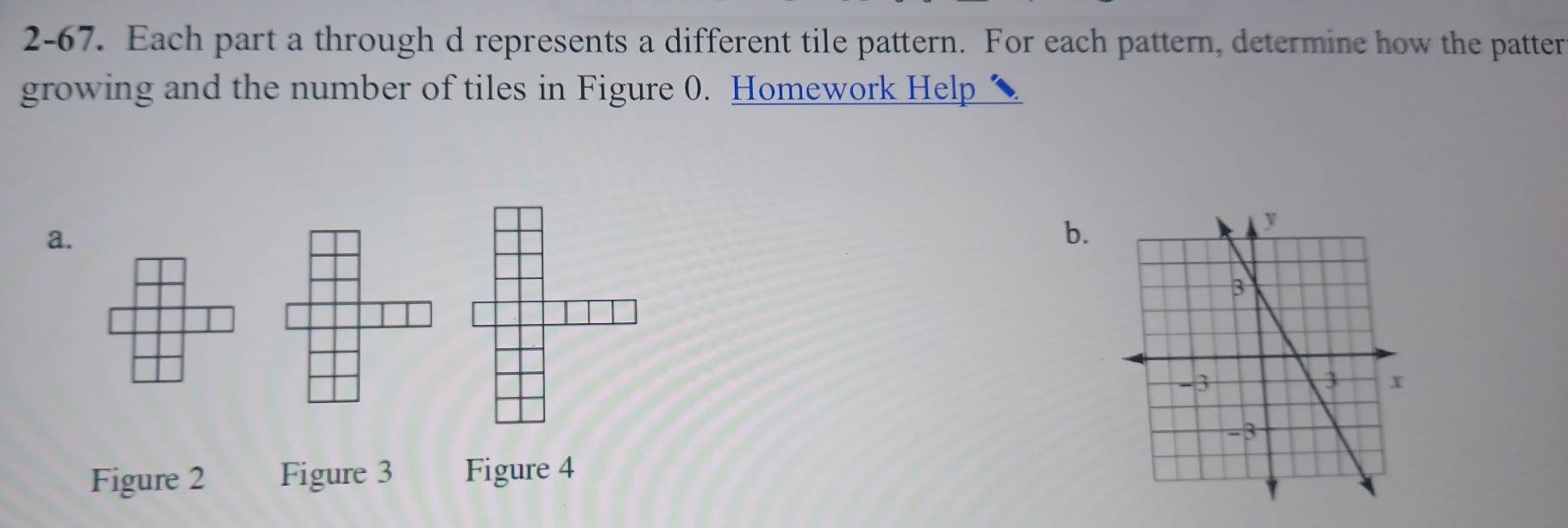 2-67. Each part a through d represents a different tile pattern. For each pattern, determine how the patter 
growing and the number of tiles in Figure 0. Homework Help 
a. 
b. 
Figure 2 Figure 3 Figure 4