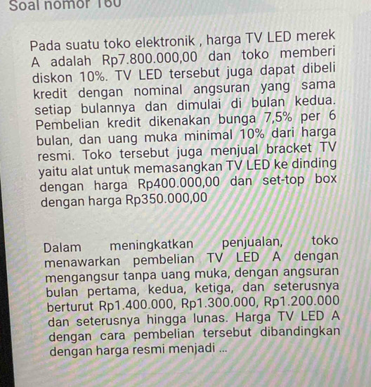 Soal nomor 160 
Pada suatu toko elektronik , harga TV LED merek 
A adalah Rp7.800.000,00 dan toko memberi 
diskon 10%. TV LED tersebut juga dapat dibeli 
kredit dengan nominal angsuran yang sama 
setiap bulannya dan dimulai di bulan kedua. 
Pembelian kredit dikenakan bunga 7,5% per 6
bulan, dan uang muka minimal 10% dari harga 
resmi. Toko tersebut juga menjual bracket TV 
yaitu alat untuk memasangkan TV LED ke dinding 
dengan harga Rp400.000,00 dan set-top box 
dengan harga Rp350.000,00
Dalam meningkatkan penjualan, toko 
menawarkan pembelian TV LED A dengan 
mengangsur tanpa uang muka, dengan angsuran 
bulan pertama, kedua, ketiga, dan seterusnya 
berturut Rp1.400.000, Rp1.300.000, Rp1.200.000
dan seterusnya hingga lunas. Harga TV LED A 
dengan cara pembelian tersebut dibandingkan 
dengan harga resmi menjadi ...