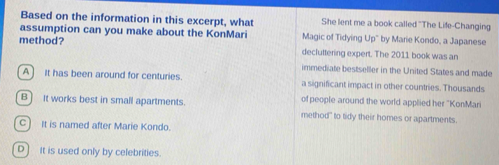 Based on the information in this excerpt, what She lent me a book called ''The Life-Changing
assumption can you make about the KonMari Magic of Tidying Up'' by Marie Kondo, a Japanese
method? decluttering expert. The 2011 book was an
immediate bestseller in the United States and made
A) It has been around for centuries. a significant impact in other countries. Thousands
of people around the world applied her ''KonMari
B) It works best in small apartments. method" to tidy their homes or apartments.
C] It is named after Marie Kondo.
D) It is used only by celebrities.