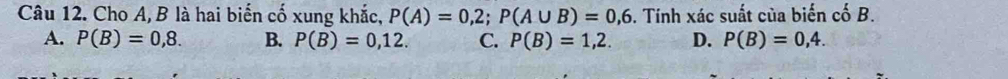 Cho A, B là hai biến cố xung khắc, P(A)=0,2; P(A∪ B)=0,6. Tính xác suất của biến cố B.
A. P(B)=0,8. B. P(B)=0,12. C. P(B)=1,2. D. P(B)=0,4.