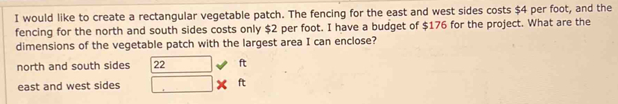 would like to create a rectangular vegetable patch. The fencing for the east and west sides costs $4 per foot, and the
fencing for the north and south sides costs only $2 per foot. I have a budget of $176 for the project. What are the
dimensions of the vegetable patch with the largest area I can enclose?
north and south sides 22 ft
east and west sides
ft