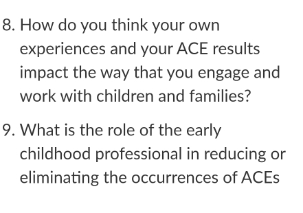 How do you think your own 
experiences and your ACE results 
impact the way that you engage and 
work with children and families? 
9. What is the role of the early 
childhood professional in reducing or 
eliminating the occurrences of ACEs